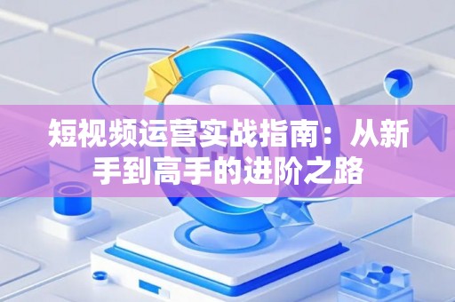 短视频运营实战指南:从新手到高手的进阶之路 短视频运营实战指南:从新手到高手的进阶之路