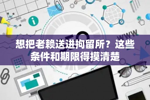 想把老赖送进拘留所？这些条件和期限得摸清楚