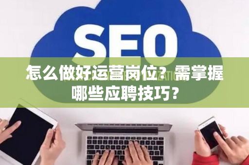 怎么做好运营岗位?需掌握哪些应聘技巧? 怎么做好运营岗位?需掌握哪些应聘技巧?