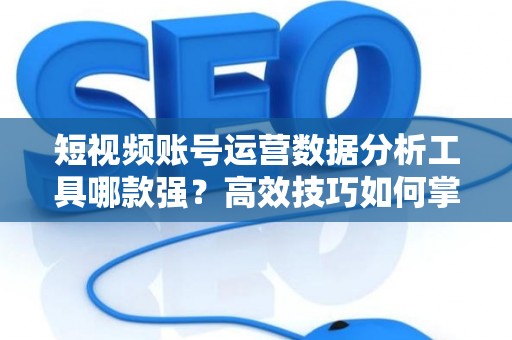 短视频账号运营数据分析工具哪款强？高效技巧如何掌握？