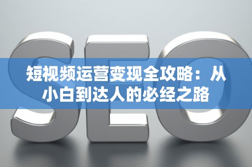 短视频运营变现全攻略：从小白到达人的必经之路