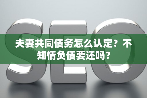 夫妻共同债务怎么认定？不知情负债要还吗？