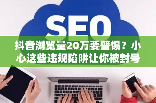 抖音浏览量20万要警惕？小心这些违规陷阱让你被封号